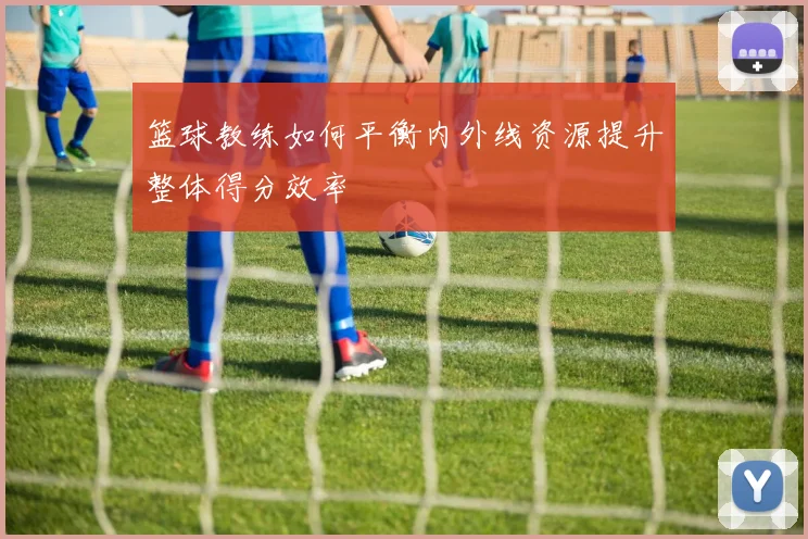 篮球教练如何平衡内外线资源提升整体得分效率