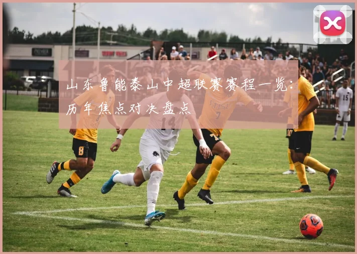 山东鲁能泰山中超联赛赛程一览:历年焦点对决盘点