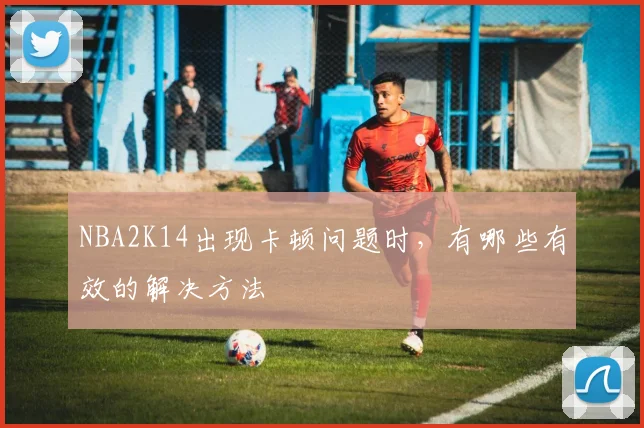 NBA2K14出现卡顿问题时，有哪些有效的解决方法
