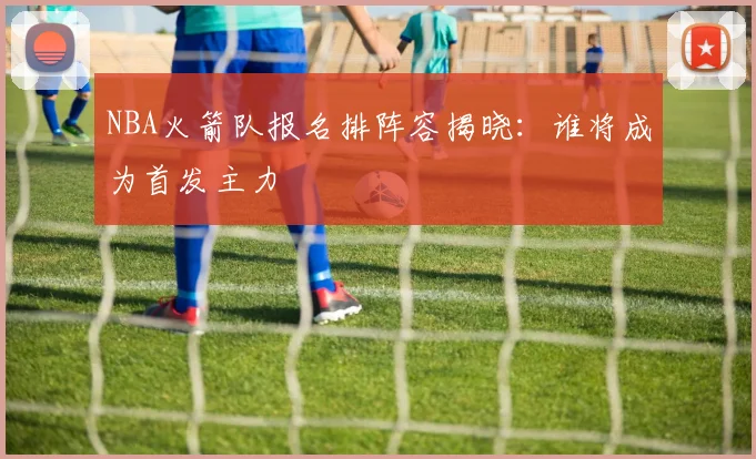 NBA火箭队报名排阵容揭晓:谁将成为首发主力